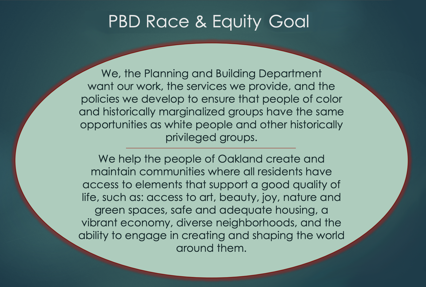 We, the Planning and Building Department want our work, the services we provide, and the policies we develop to ensure that people of color and historically marginalized groups have the same opportunities as white people and other historically privileged groups. We help the people of Oakland create and maintain communities where all residents have access to elements that support a good quality of life, such as: access to art, beauty, joy, nature and green spaces, safe and adequate housing, a vibrant economy, diverse neighborhoods, and the ability to engage in creating and shaping the world around them.